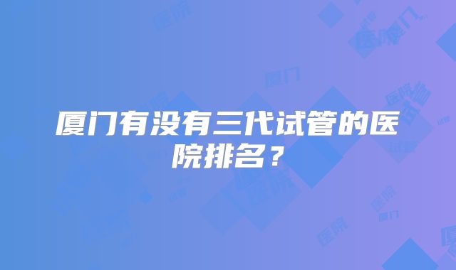厦门有没有三代试管的医院排名？
