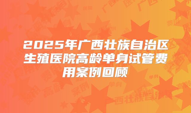 2025年广西壮族自治区生殖医院高龄单身试管费用案例回顾