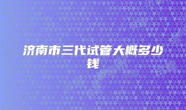济南市三代试管大概多少钱