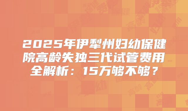 2025年伊犁州妇幼保健院高龄失独三代试管费用全解析：15万够不够？