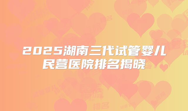 2025湖南三代试管婴儿民营医院排名揭晓