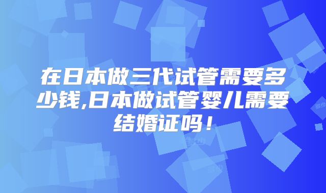 在日本做三代试管需要多少钱,日本做试管婴儿需要结婚证吗！