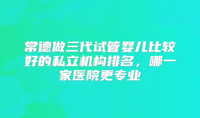 常德做三代试管婴儿比较好的私立机构排名，哪一家医院更专业