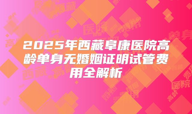 2025年西藏阜康医院高龄单身无婚姻证明试管费用全解析