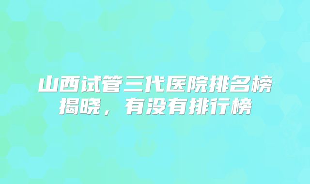 山西试管三代医院排名榜揭晓，有没有排行榜