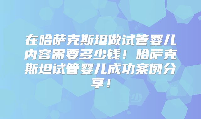 在哈萨克斯坦做试管婴儿内容需要多少钱！哈萨克斯坦试管婴儿成功案例分享！