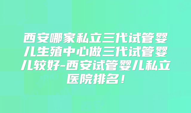 西安哪家私立三代试管婴儿生殖中心做三代试管婴儿较好-西安试管婴儿私立医院排名！