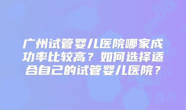 广州试管婴儿医院哪家成功率比较高？如何选择适合自己的试管婴儿医院？