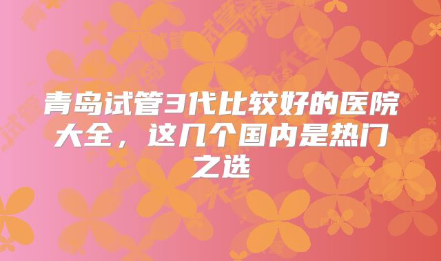 青岛试管3代比较好的医院大全，这几个国内是热门之选