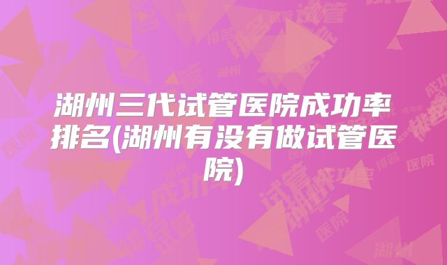 湖州三代试管医院成功率排名(湖州有没有做试管医院)