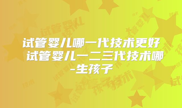 试管婴儿哪一代技术更好 试管婴儿一二三代技术哪-生孩子