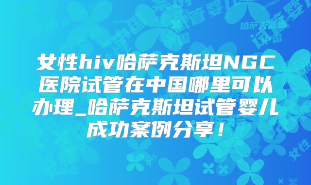女性hiv哈萨克斯坦NGC医院试管在中国哪里可以办理_哈萨克斯坦试管婴儿成功案例分享！