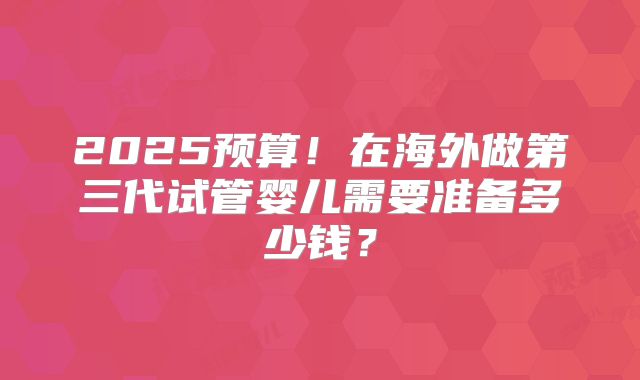 2025预算！在海外做第三代试管婴儿需要准备多少钱？