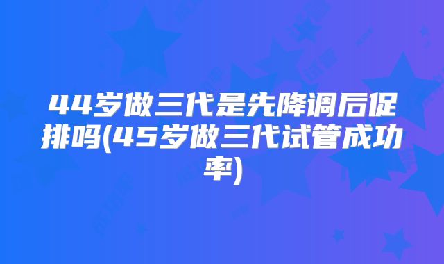 44岁做三代是先降调后促排吗(45岁做三代试管成功率)