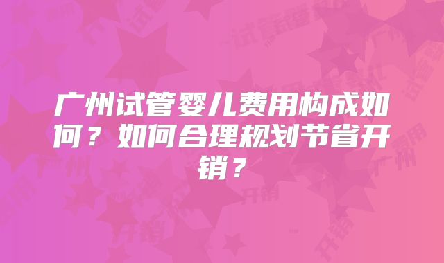 广州试管婴儿费用构成如何？如何合理规划节省开销？