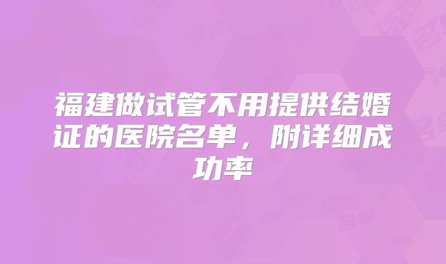 福建做试管不用提供结婚证的医院名单,附详细成功率