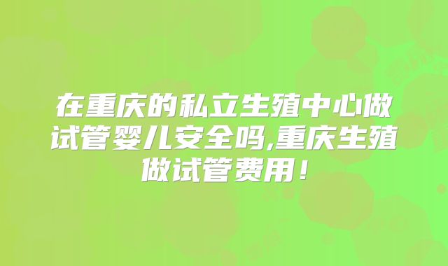 在重庆的私立生殖中心做试管婴儿安全吗,重庆生殖做试管费用！