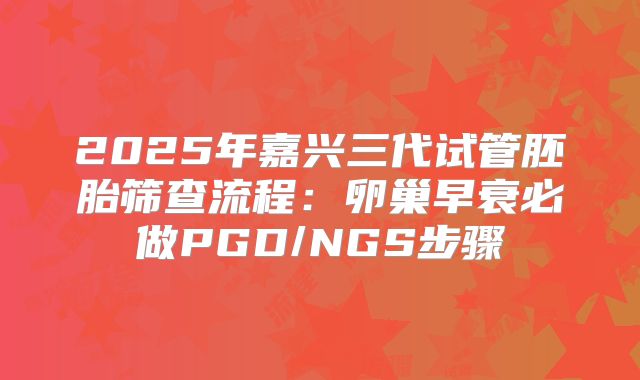 2025年嘉兴三代试管胚胎筛查流程：卵巢早衰必做PGD/NGS步骤