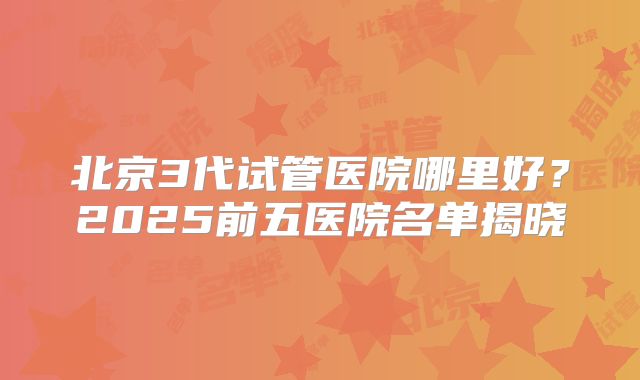 北京3代试管医院哪里好？2025前五医院名单揭晓