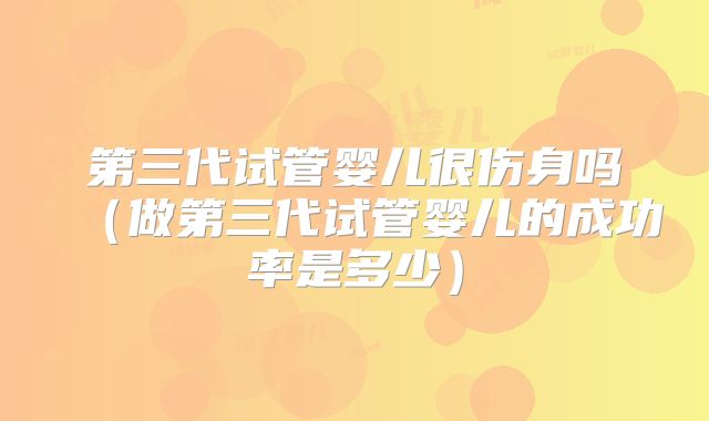 第三代试管婴儿很伤身吗（做第三代试管婴儿的成功率是多少）