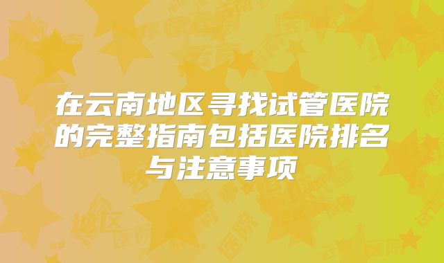 在云南地区寻找试管医院的完整指南包括医院排名与注意事项