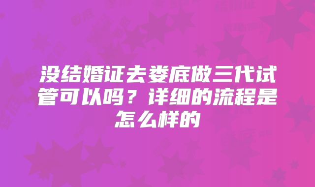 没结婚证去娄底做三代试管可以吗？详细的流程是怎么样的