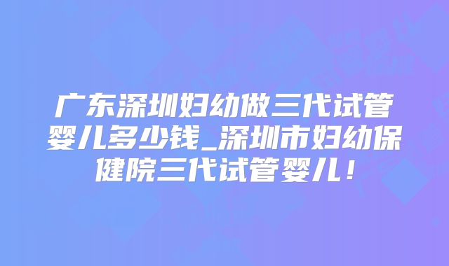 广东深圳妇幼做三代试管婴儿多少钱_深圳市妇幼保健院三代试管婴儿！