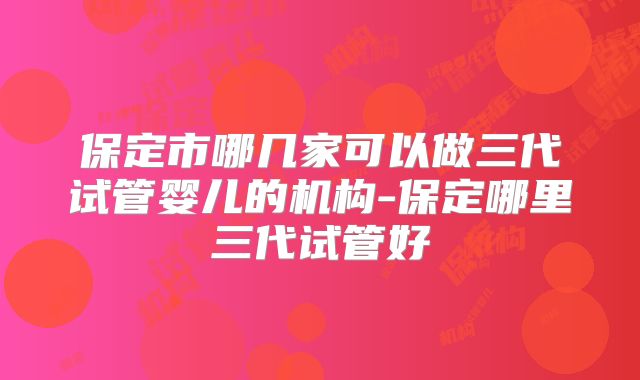 保定市哪几家可以做三代试管婴儿的机构-保定哪里三代试管好