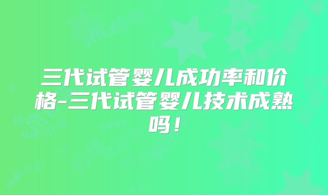 三代试管婴儿成功率和价格-三代试管婴儿技术成熟吗!