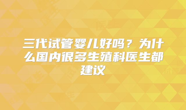 三代试管婴儿好吗？为什么国内很多生殖科医生都建议