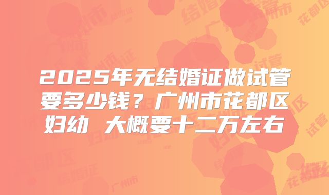 2025年无结婚证做试管要多少钱?广州市花都区妇幼 大概要十二万左右