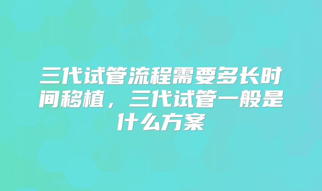 三代试管流程需要多长时间移植,三代试管一般是什么方案