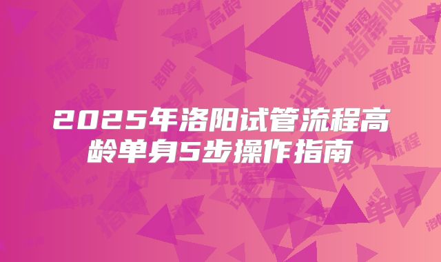 2025年洛阳试管流程高龄单身5步操作指南