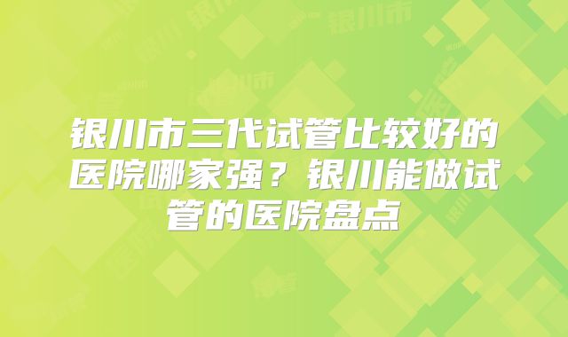 银川市三代试管比较好的医院哪家强?银川能做试管的医院盘点