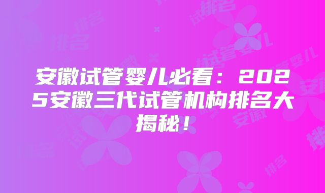 安徽试管婴儿必看：2025安徽三代试管机构排名大揭秘！