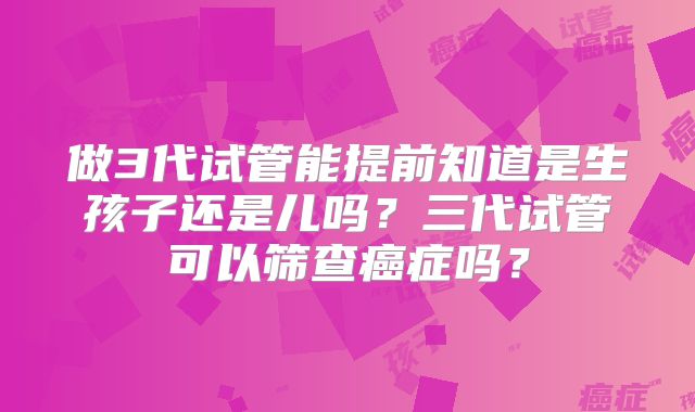 做3代试管能提前知道是生孩子还是儿吗？三代试管可以筛查癌症吗？