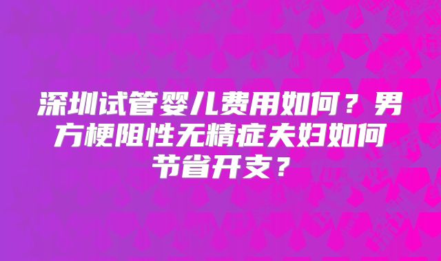 深圳试管婴儿费用如何？男方梗阻性无精症夫妇如何节省开支？