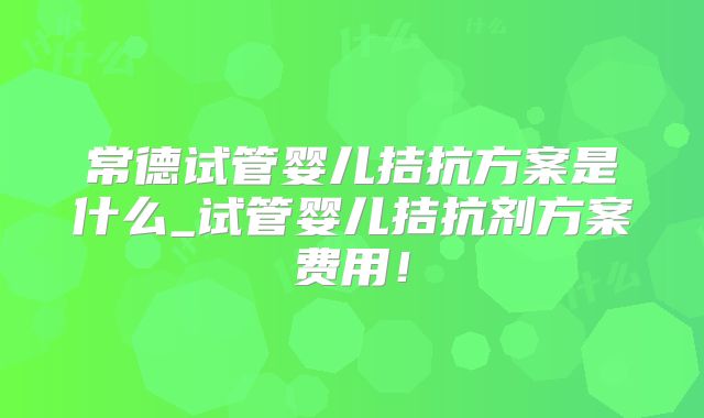 常德试管婴儿拮抗方案是什么_试管婴儿拮抗剂方案费用！