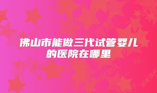 佛山市能做三代试管婴儿的医院在哪里