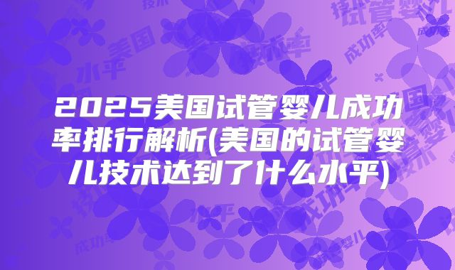 2025美国试管婴儿成功率排行解析(美国的试管婴儿技术达到了什么水平)