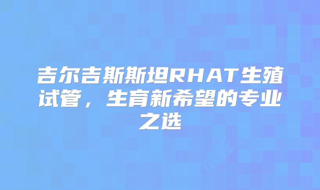 吉尔吉斯斯坦RHAT生殖试管，生育新希望的专业之选