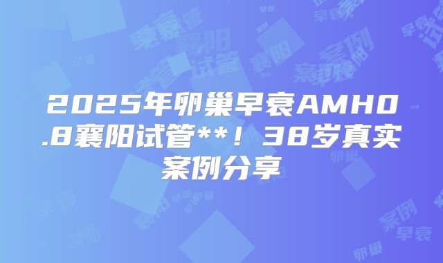 2025年卵巢早衰AMH0.8襄阳试管**！38岁真实案例分享