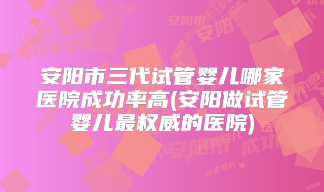 安阳市三代试管婴儿哪家医院成功率高(安阳做试管婴儿最权威的医院)
