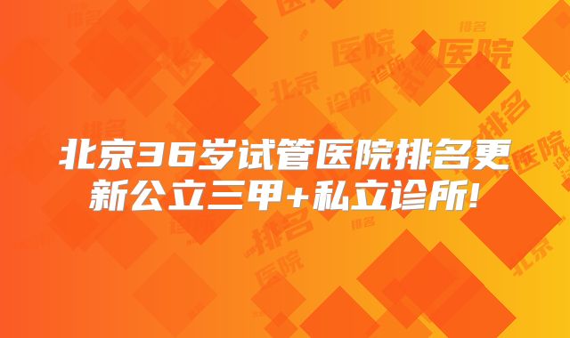 北京36岁试管医院排名更新公立三甲+私立诊所!