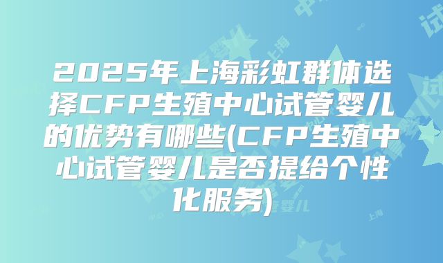 2025年上海彩虹群体选择CFP生殖中心试管婴儿的优势有哪些(CFP生殖中心试管婴儿是否提给个性化服务)