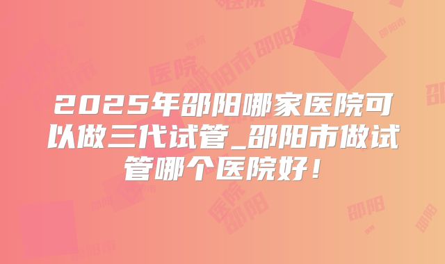 2025年邵阳哪家医院可以做三代试管_邵阳市做试管哪个医院好！