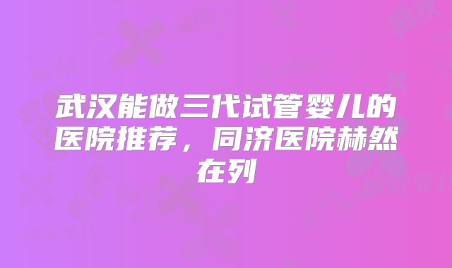 武汉能做三代试管婴儿的医院推荐，同济医院赫然在列