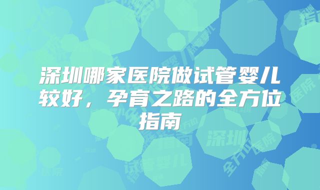 深圳哪家医院做试管婴儿较好，孕育之路的全方位指南
