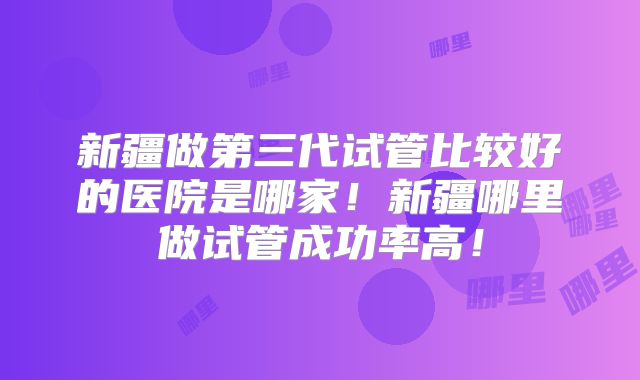 新疆做第三代试管比较好的医院是哪家！新疆哪里做试管成功率高！