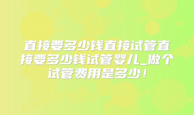直接要多少钱直接试管直接要多少钱试管婴儿_做个试管费用是多少！